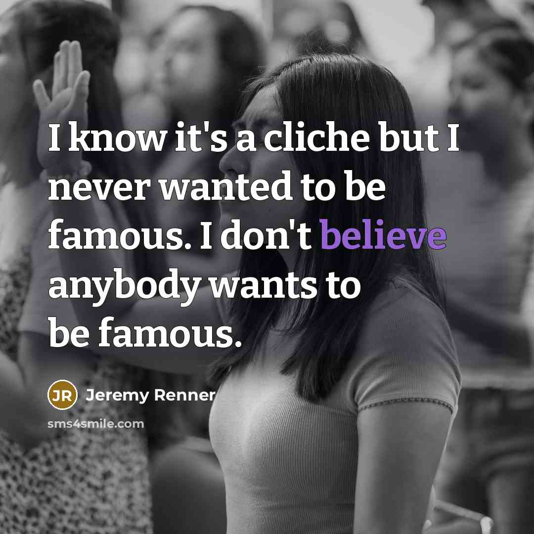 “I know it's a cliche but I never wanted to be famous. I don't believe anybody wants to be famous.” quote by Jeremy Renner