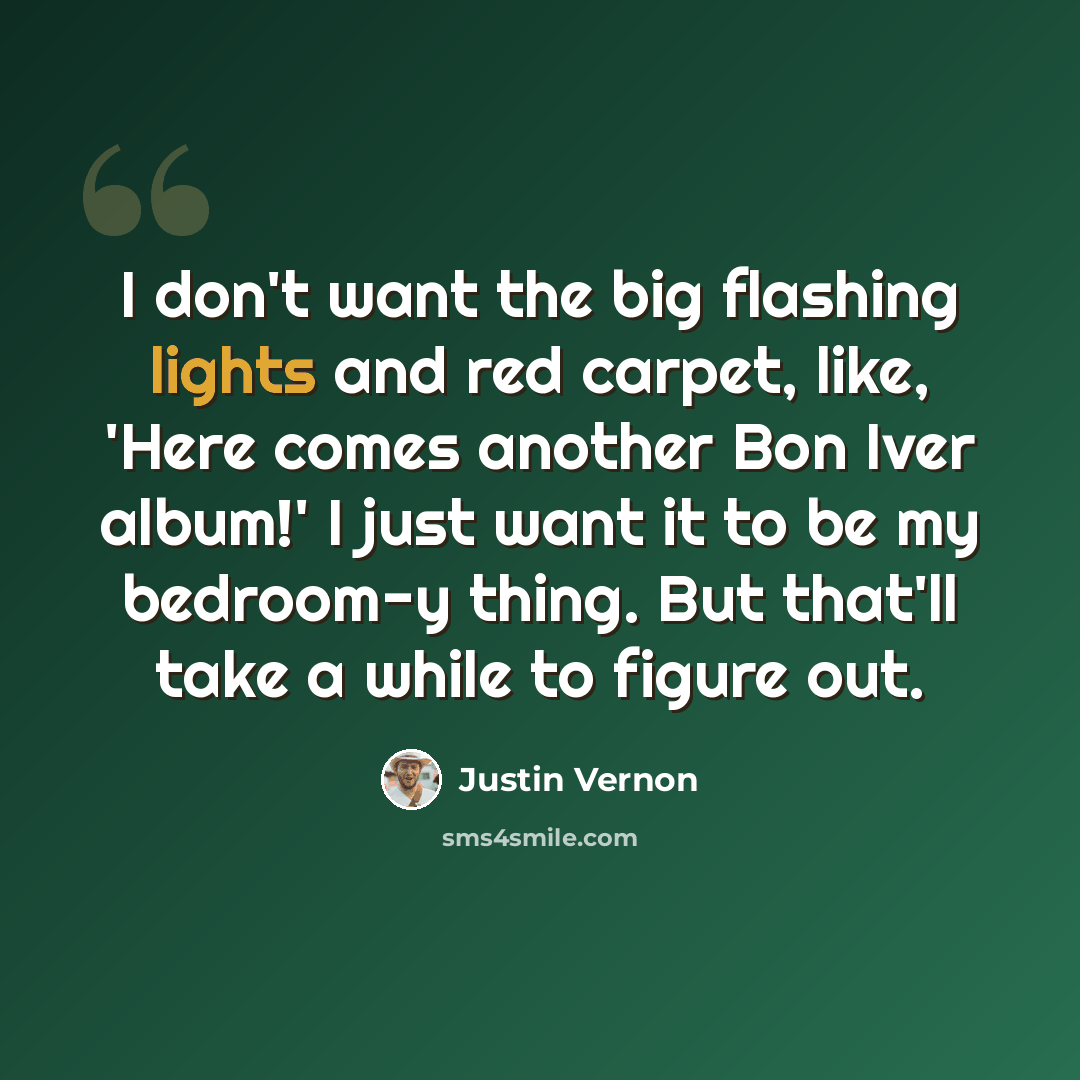 “I don't want the big flashing lights and red carpet, like, 'Here comes another Bon Iver album!' I just want it to be my bedroom-y thing. But that'll take a while to figure out.” quote by Justin Vernon