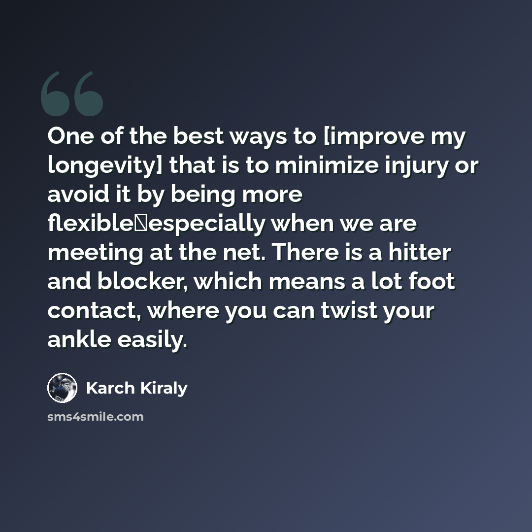 “One of the best ways to [improve my longevity] that is to minimize injury or avoid it by being more flexibleespecially when we are meeting at the net. There is a hitter and blocker, which means a lot foot contact, where you can twist your ankle easily.” quote by Karch Kiraly