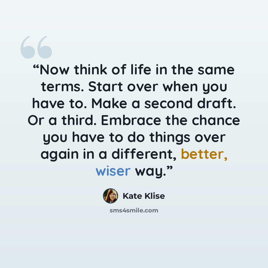 “Now think of life in the same terms. Start over when you have to. Make a second draft. Or a third. Embrace the chance you have to do things over again in a different, better, wiser way.” quote by Kate Klise