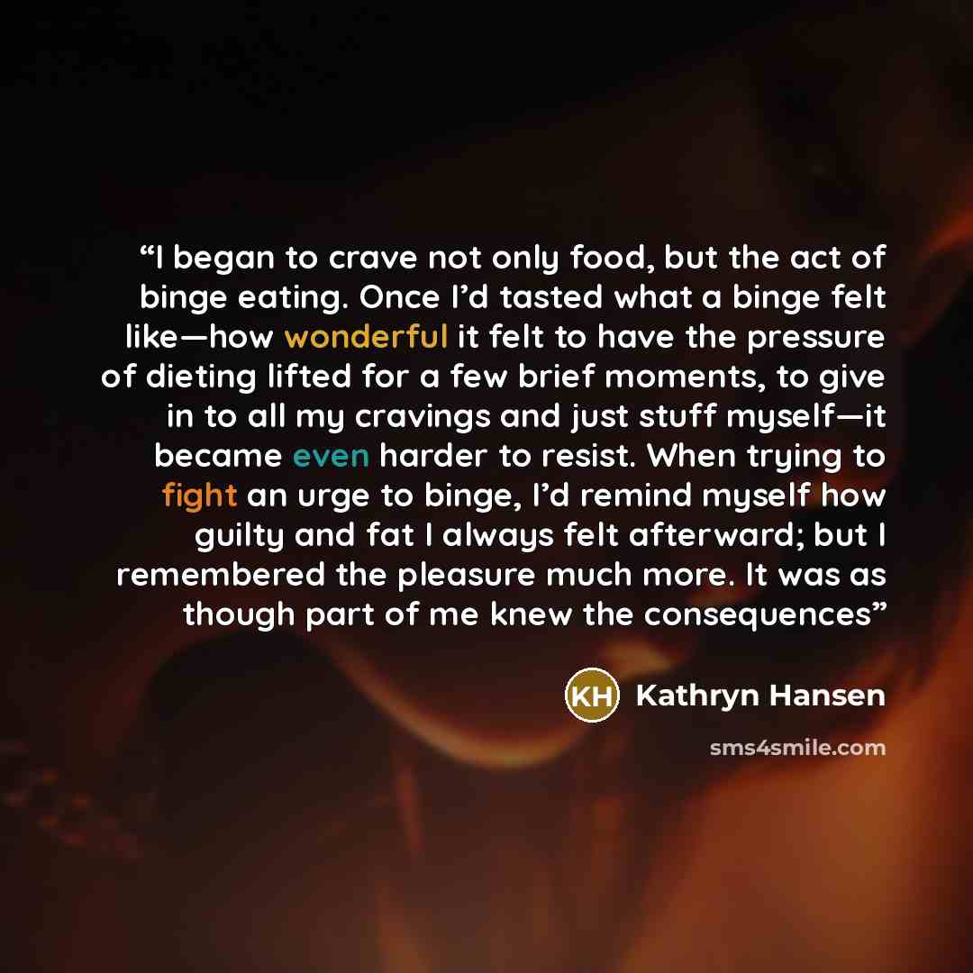 “I began to crave not only food, but the act of binge eating. Once I’d tasted what a binge felt like—how wonderful it felt to have the pressure of dieting lifted for a few brief moments, to give in to all my cravings and just stuff myself—it became even harder to resist. When trying to fight an…” quote by Kathryn Hansen