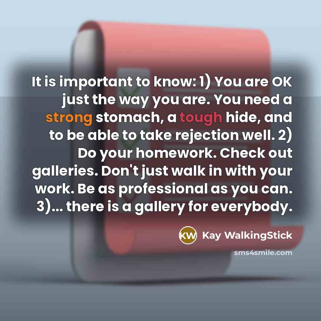 “It is important to know: 1) You are OK just the way you are. You need a strong stomach, a tough hide, and to be able to take rejection well. 2) Do your homework. Check out galleries. Don't just walk in with your work. Be as professional as you can. 3)... there is a gallery for everybody.” quote by Kay WalkingStick