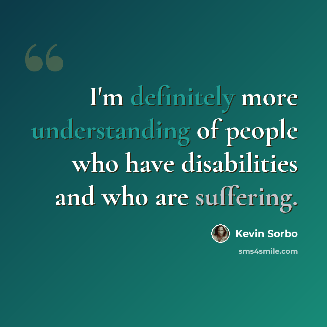 “I'm definitely more understanding of people who have disabilities and who are suffering.” quote by Kevin Sorbo