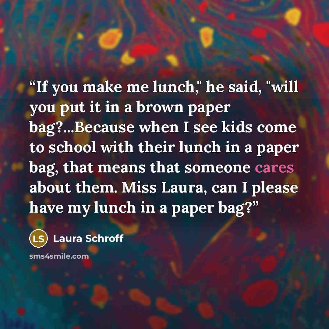 “If you make me lunch," he said, "will you put it in a brown paper bag?...Because when I see kids come to school with their lunch in a paper bag, that means that someone cares about them. Miss Laura, can I please have my lunch in a paper bag?” quote by Laura Schroff