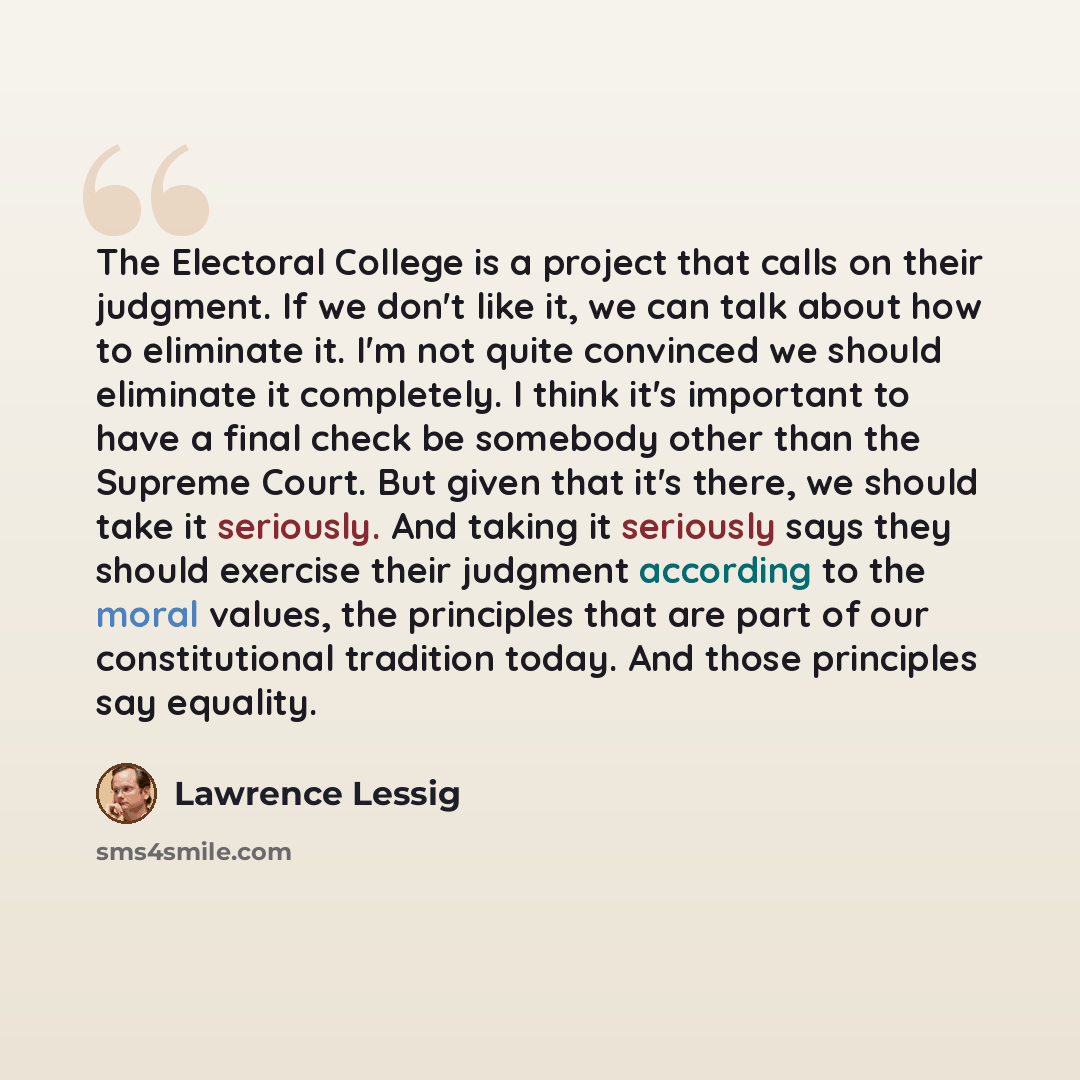 “The Electoral College is a project that calls on their judgment. If we don't like it, we can talk about how to eliminate it. I'm not quite convinced we should eliminate it completely. I think it's important to have a final check be somebody other than the Supreme Court. But given that it's there…” quote by Lawrence Lessig