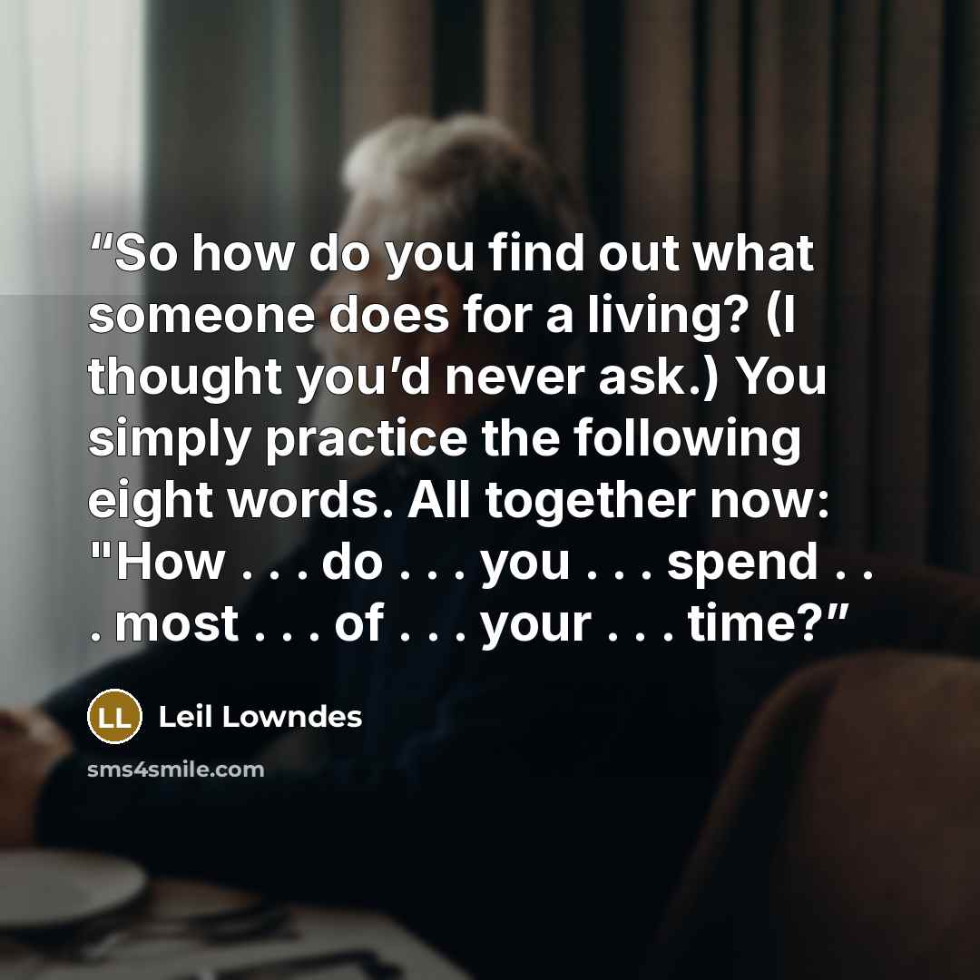 “So how do you find out what someone does for a living? (I thought you’d never ask.) You simply practice the following eight words. All together now: "How . . . do . . . you . . . spend . . . most . . . of . . . your . . . time?” quote by Leil Lowndes