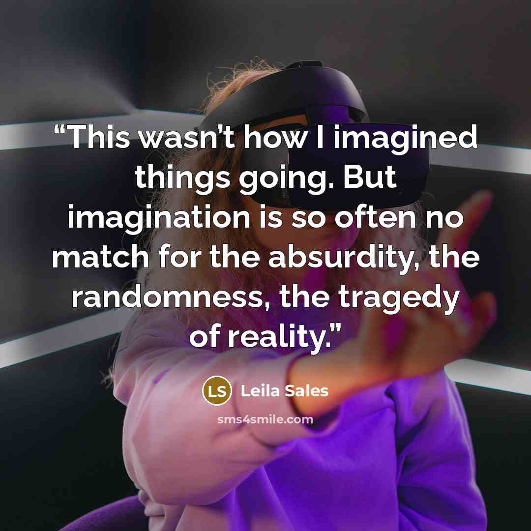 “This wasn’t how I imagined things going. But imagination is so often no match for the absurdity, the randomness, the tragedy of reality.” quote by Leila Sales