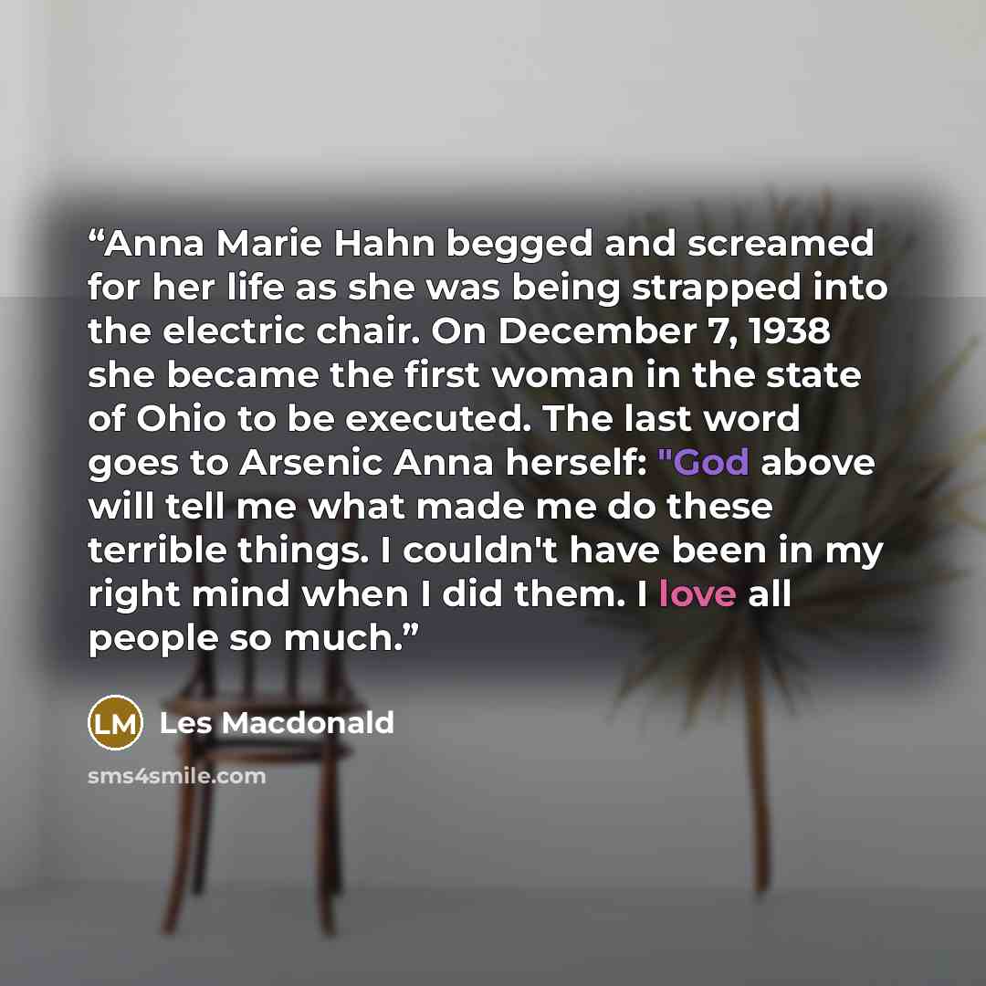 “Anna Marie Hahn begged and screamed for her life as she was being strapped into the electric chair. On December 7, 1938 she became the first woman in the state of Ohio to be executed. The last word goes to Arsenic Anna herself: "God above will tell me what made me do these terrible things. I…” quote by Les Macdonald