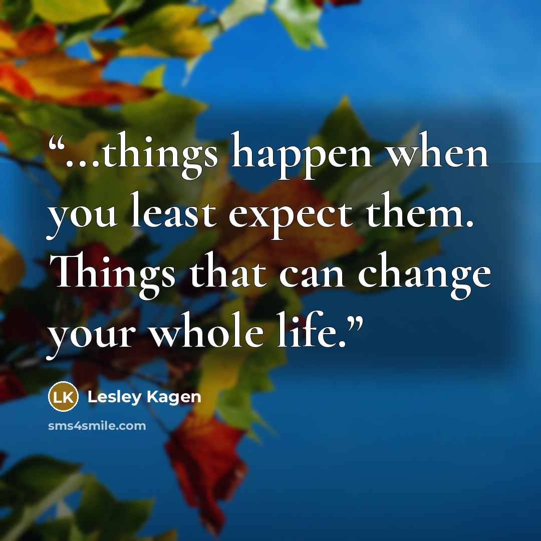 “...things happen when you least expect them. Things that can change your whole life.” quote by Lesley Kagen