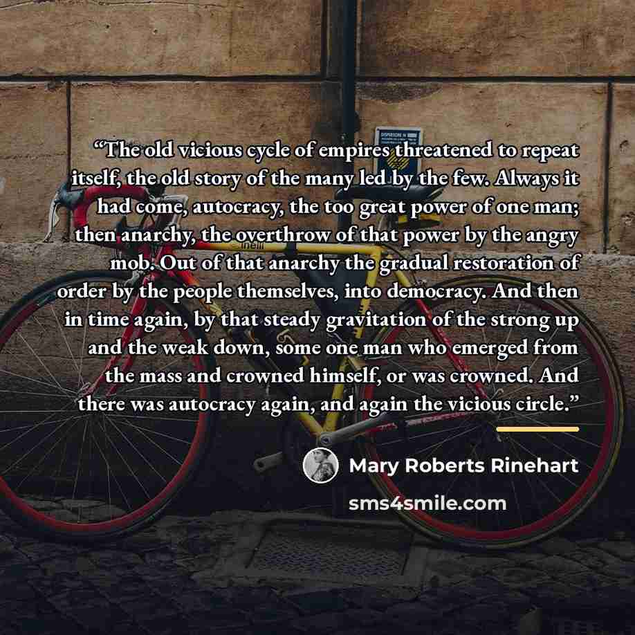 “The old vicious cycle of empires threatened to repeat itself, the old story of the many led by the few. Always it had come, autocracy, the too great power of one man; then anarchy, the overthrow of that power by the angry mob. Out of that anarchy the gradual restoration of order by the people…” quote by Mary Roberts Rinehart