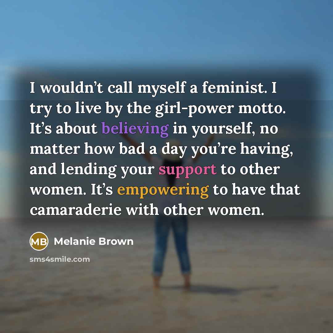 “I wouldn’t call myself a feminist. I try to live by the girl-power motto. It’s about believing in yourself, no matter how bad a day you’re having, and lending your support to other women. It’s empowering to have that camaraderie with other women.” quote by Melanie Brown