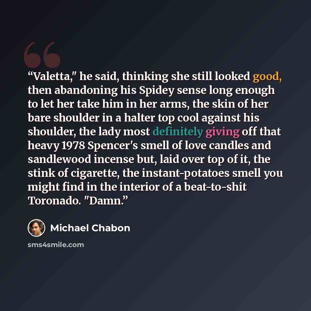 “Valetta," he said, thinking she still looked good, then abandoning his Spidey sense long enough to let her take him in her arms, the skin of her bare shoulder in a halter top cool against his shoulder, the lady most definitely giving off that heavy 1978 Spencer's smell of love candles and…” quote by Michael Chabon