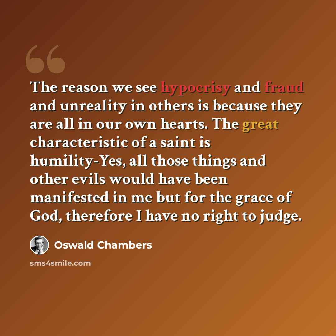 “The reason we see hypocrisy and fraud and unreality in others is because they are all in our own hearts. The great characteristic of a saint is humility-Yes, all those things and other evils would have been manifested in me but for the grace of God, therefore I have no right to judge.” quote by Oswald Chambers