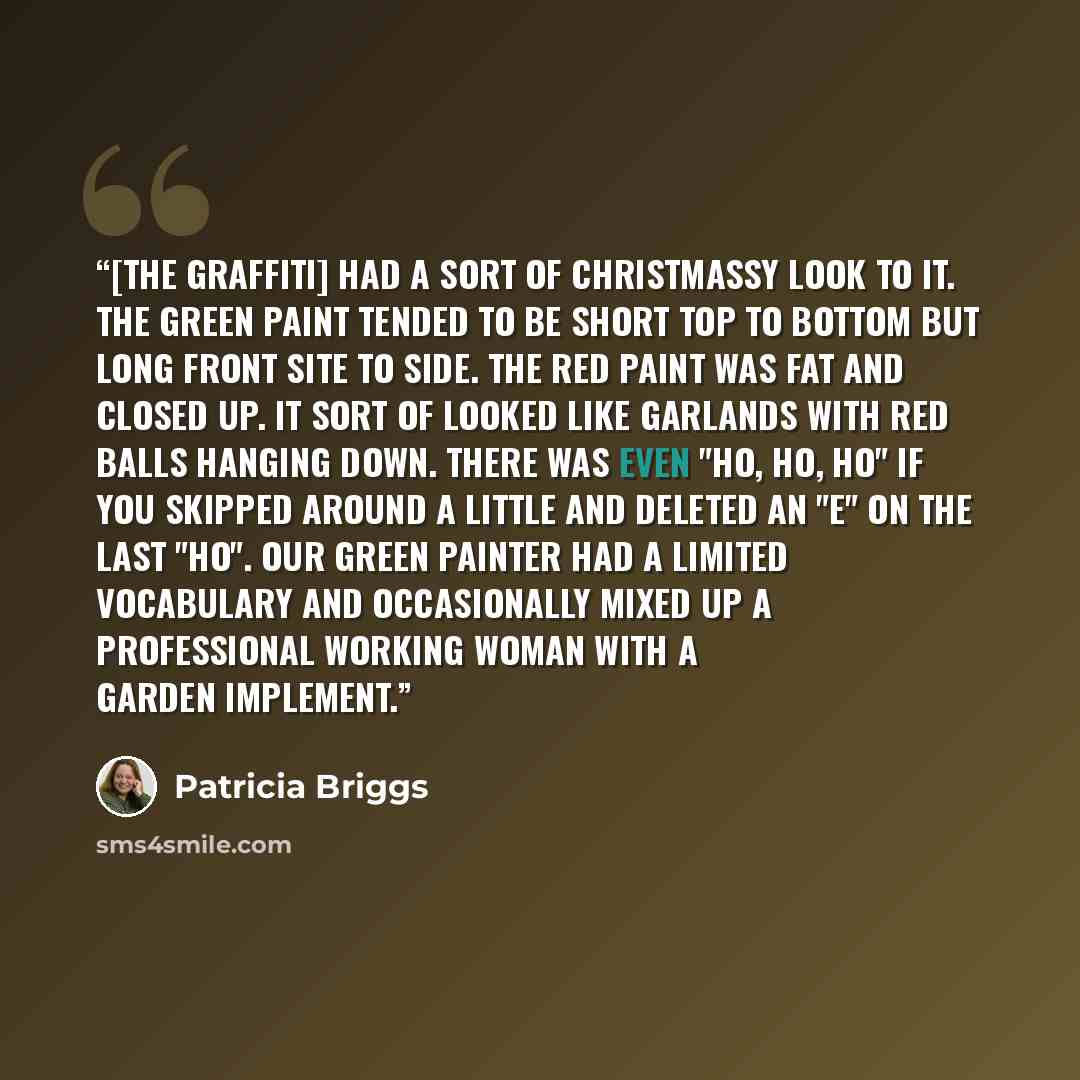 “[The graffiti] had a sort of Christmassy look to it. The green paint tended to be short top to bottom but long front site to side. The red paint was fat and closed up. It sort of looked like garlands with red balls hanging down. There was even "Ho, ho, ho" if you skipped around a little and…” quote by Patricia Briggs