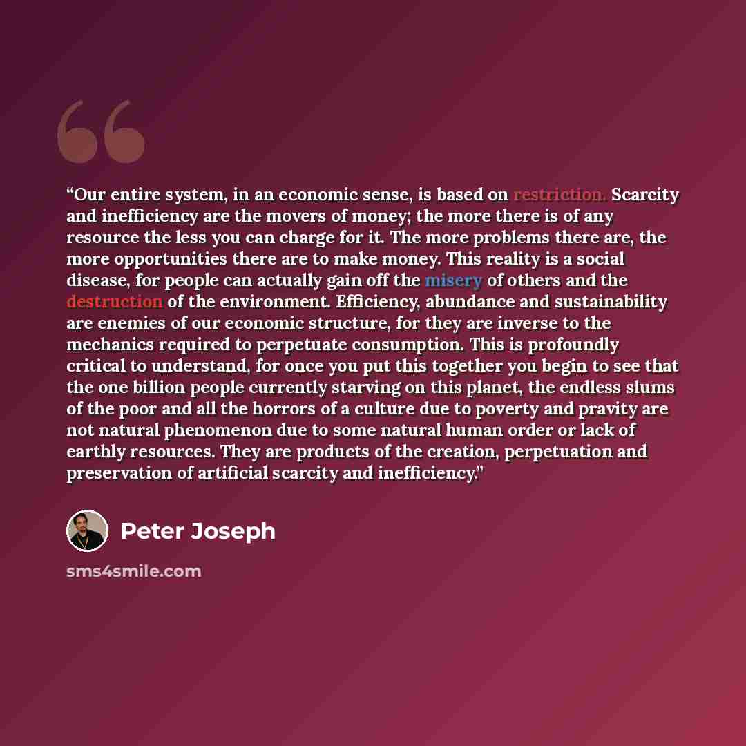 “Our entire system, in an economic sense, is based on restriction. Scarcity and inefficiency are the movers of money; the more there is of any resource the less you can charge for it. The more problems there are, the more opportunities there are to make money. This reality is a social disease, for…” quote by Peter Joseph