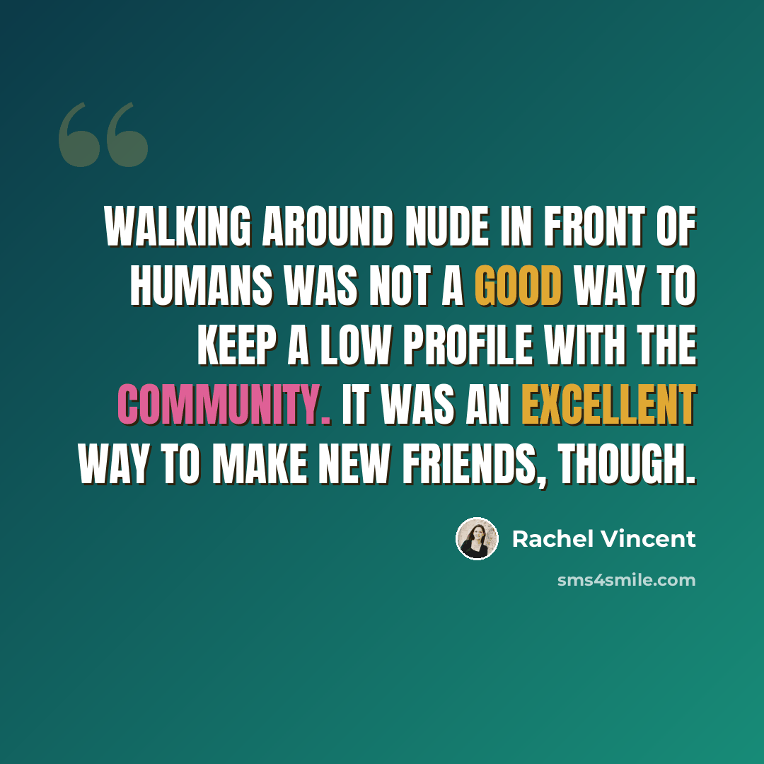 “Walking around nude in front of humans was not a good way to keep a low profile with the community. It was an excellent way to make new friends, though.” quote by Rachel Vincent