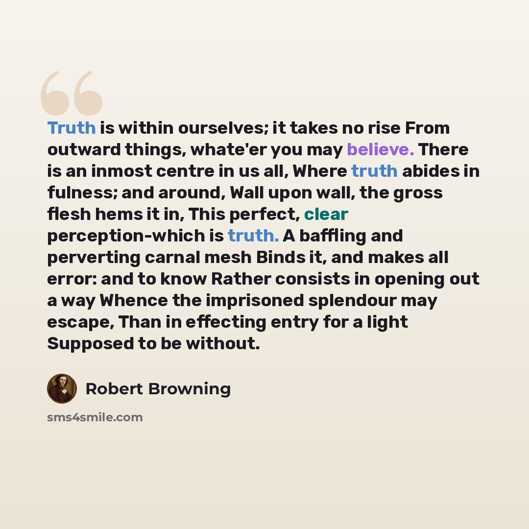 “Truth is within ourselves; it takes no rise From outward things, whate'er you may believe. There is an inmost centre in us all, Where truth abides in fulness; and around, Wall upon wall, the gross flesh hems it in, This perfect, clear perception-which is truth. A baffling and perverting carnal…” quote by Robert Browning