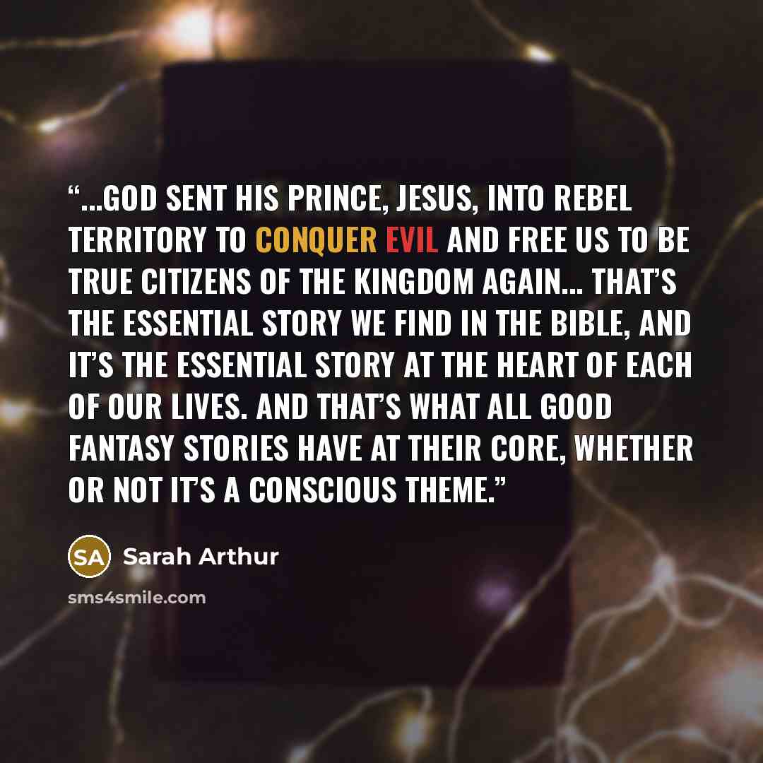 “...God sent His Prince, Jesus, into rebel territory to conquer evil and free us to be true citizens of the Kingdom again... That’s the essential story we find in the Bible, and it’s the essential story at the heart of each of our lives. And that’s what all good fantasy stories have at their core…” quote by Sarah Arthur