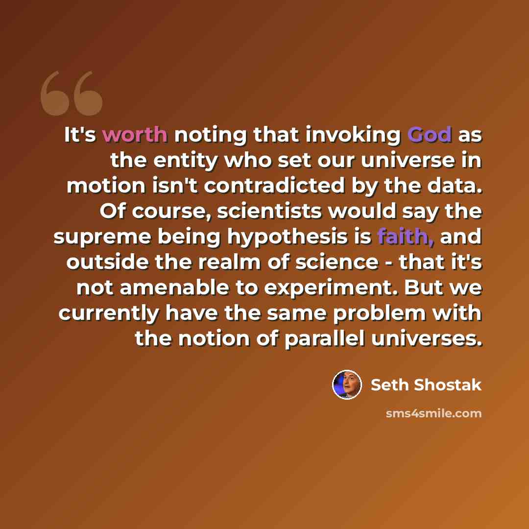 “It's worth noting that invoking God as the entity who set our universe in motion isn't contradicted by the data. Of course, scientists would say the supreme being hypothesis is faith, and outside the realm of science - that it's not amenable to experiment. But we currently have the same problem…” quote by Seth Shostak