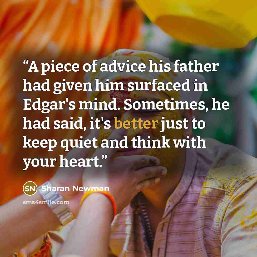 “A piece of advice his father had given him surfaced in Edgar's mind. Sometimes, he had said, it's better just to keep quiet and think with your heart.” quote by Sharan Newman