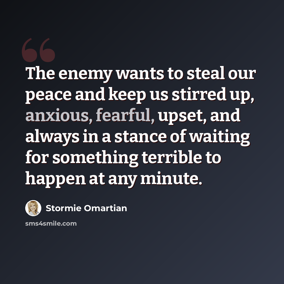 “The enemy wants to steal our peace and keep us stirred up, anxious, fearful, upset, and always in a stance of waiting for something terrible to happen at any minute.” quote by Stormie Omartian