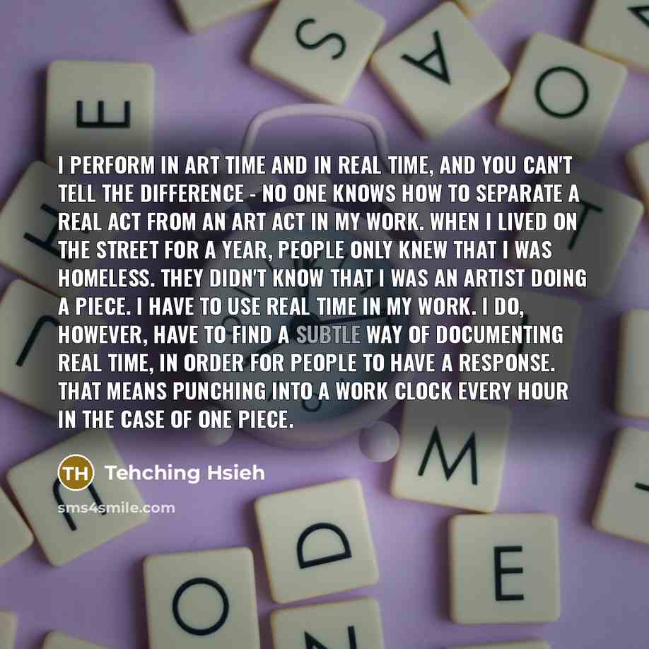 “I perform in art time and in real time, and you can't tell the difference - no one knows how to separate a real act from an art act in my work. When I lived on the street for a year, people only knew that I was homeless. They didn't know that I was an artist doing a piece. I have to use real time…” quote by Tehching Hsieh