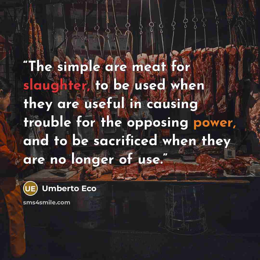 “The simple are meat for slaughter, to be used when they are useful in causing trouble for the opposing power, and to be sacrificed when they are no longer of use.” quote by Umberto Eco