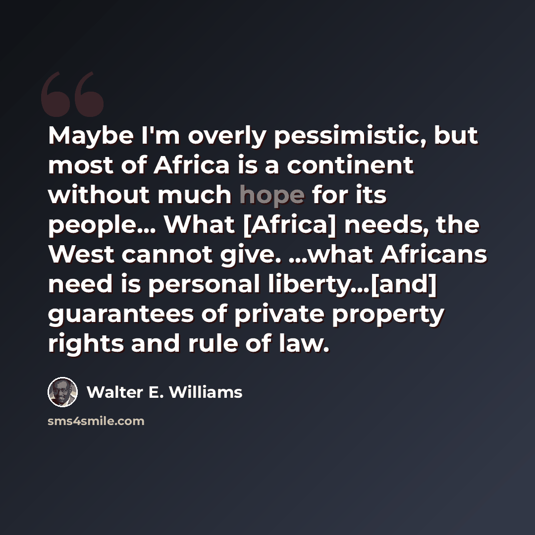 “Maybe I'm overly pessimistic, but most of Africa is a continent without much hope for its people... What [Africa] needs, the West cannot give. ...what Africans need is personal liberty...[and] guarantees of private property rights and rule of law.” quote by Walter E. Williams