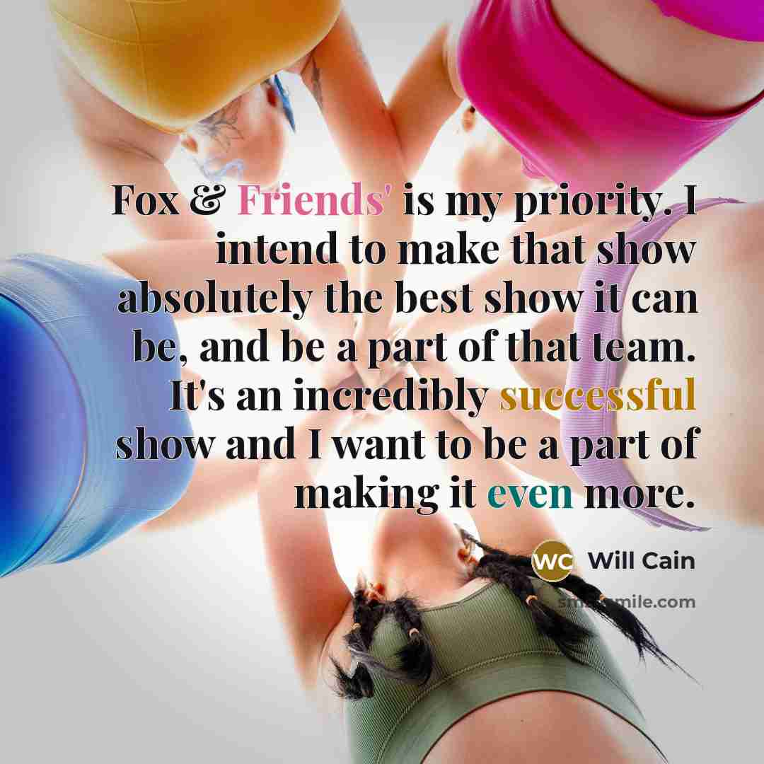 “Fox & Friends' is my priority. I intend to make that show absolutely the best show it can be, and be a part of that team. It's an incredibly successful show and I want to be a part of making it even more.” quote by Will Cain