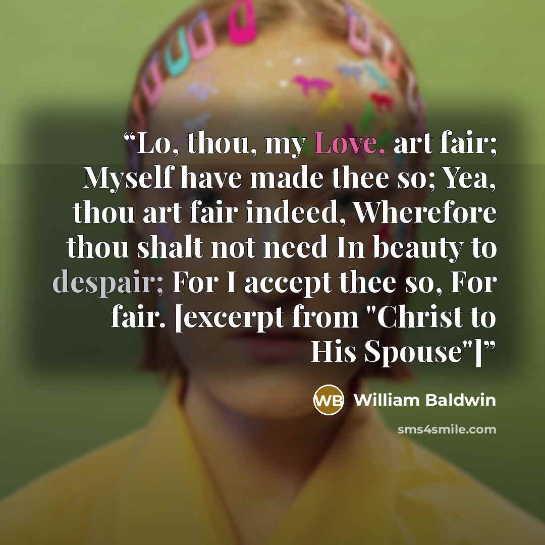 “Lo, thou, my Love, art fair; Myself have made thee so; Yea, thou art fair indeed, Wherefore thou shalt not need In beauty to despair; For I accept thee so, For fair. [excerpt from "Christ to His Spouse"]” quote by William Baldwin