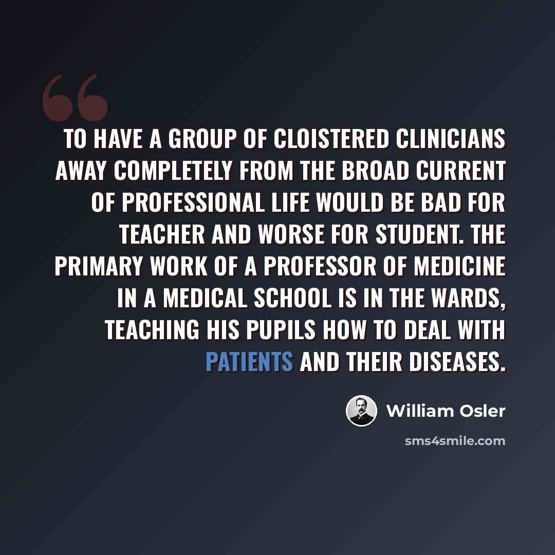 “To have a group of cloistered clinicians away completely from the broad current of professional life would be bad for teacher and worse for student. The primary work of a professor of medicine in a medical school is in the wards, teaching his pupils how to deal with patients and their diseases.” quote by William Osler