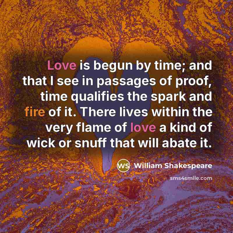 “Love is begun by time; and that I see in passages of proof, time qualifies the spark and fire of it. There lives within the very flame of love a kind of wick or snuff that will abate it.” quote by William Shakespeare