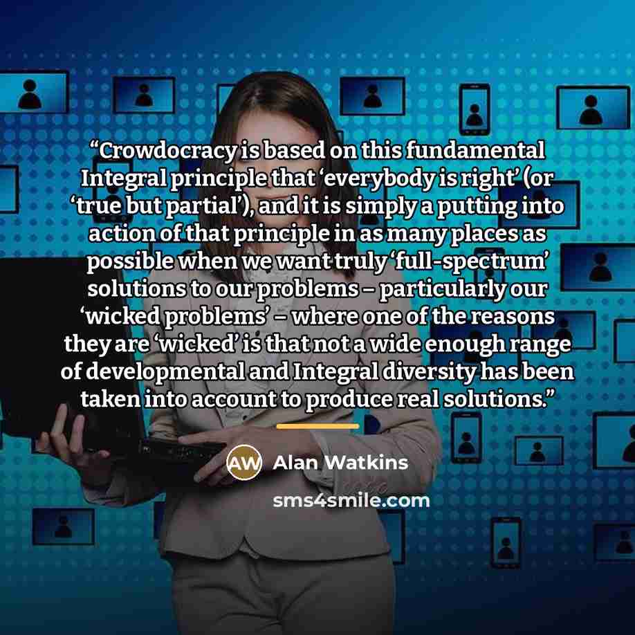 “Crowdocracy is based on this fundamental Integral principle that ‘everybody is right’ (or ‘true but partial’), and it is simply a putting into action of that principle in as many places as possible when we want truly ‘full-spectrum’ solutions to our problems – particularly our ‘wicked problems’ –…” quote by Alan Watkins