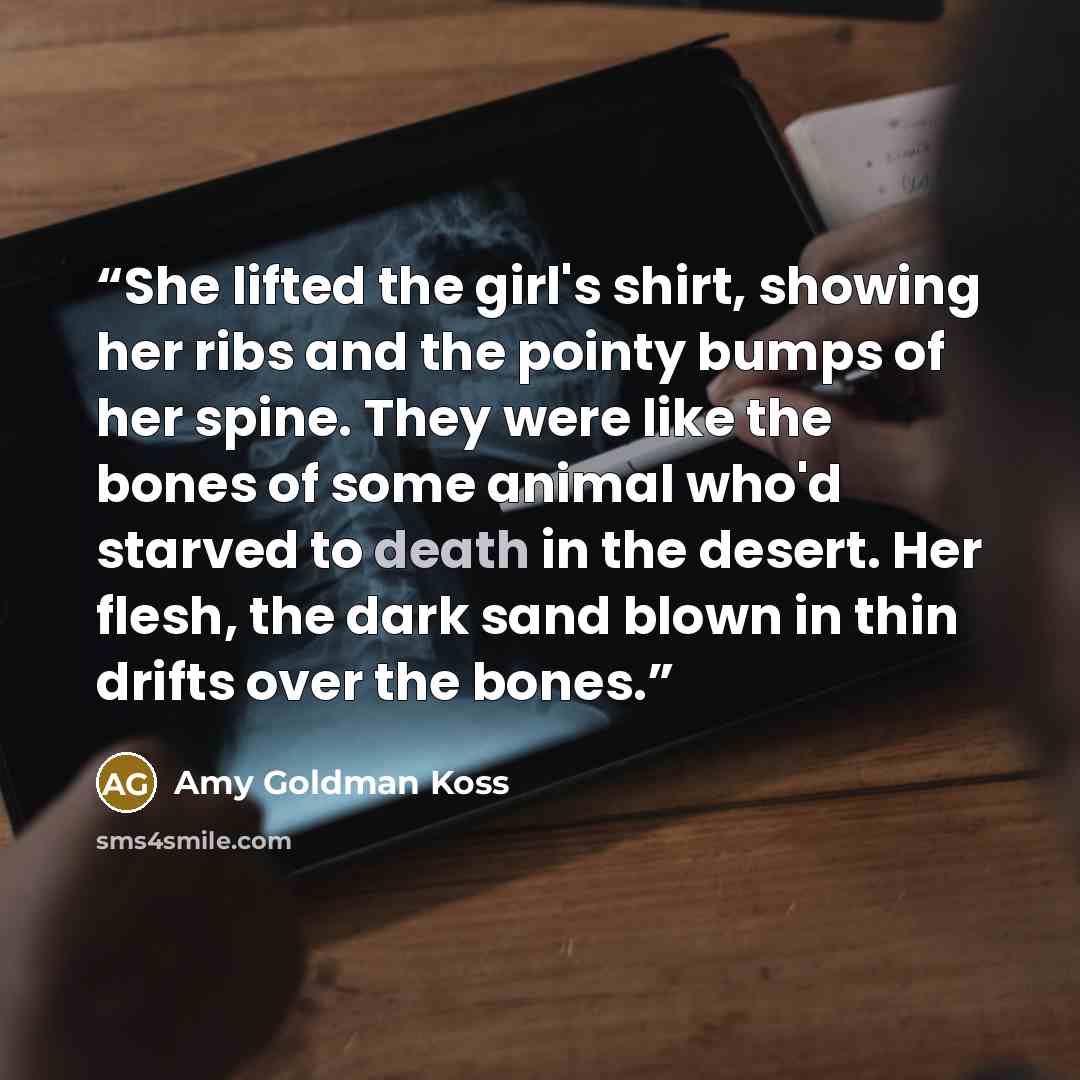 “She lifted the girl's shirt, showing her ribs and the pointy bumps of her spine. They were like the bones of some animal who'd starved to death in the desert. Her flesh, the dark sand blown in thin drifts over the bones.” quote by Amy Goldman Koss