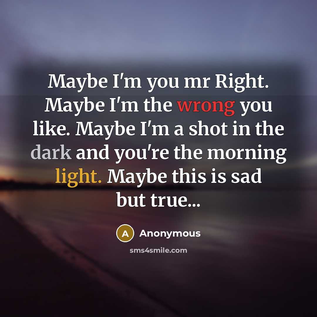 “Maybe I'm you mr Right. Maybe I'm the wrong you like. Maybe I'm a shot in the dark and you're the morning light. Maybe this is sad but true...” quote by Anonymous