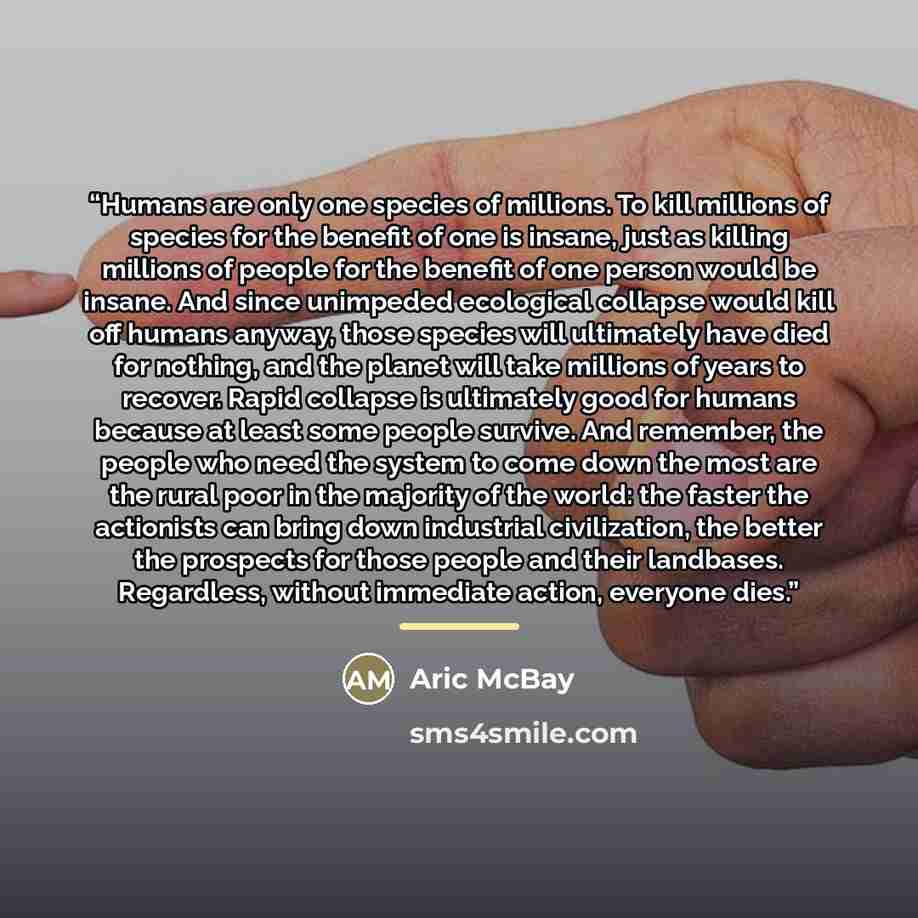 “Humans are only one species of millions. To kill millions of species for the benefit of one is insane, just as killing millions of people for the benefit of one person would be insane. And since unimpeded ecological collapse would kill off humans anyway, those species will ultimately have died for…” quote by Aric McBay