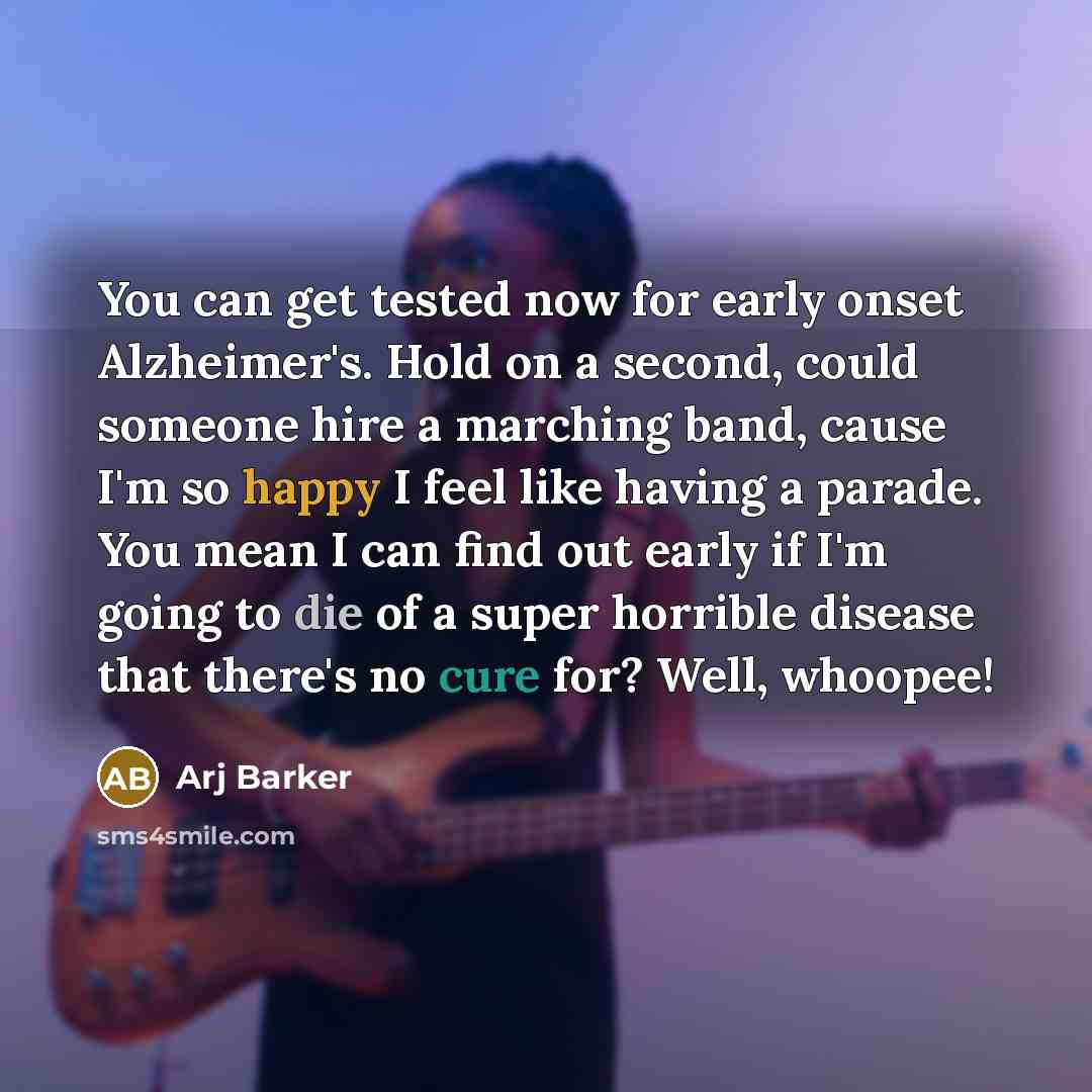 “You can get tested now for early onset Alzheimer's. Hold on a second, could someone hire a marching band, cause I'm so happy I feel like having a parade. You mean I can find out early if I'm going to die of a super horrible disease that there's no cure for? Well, whoopee!” quote by Arj Barker