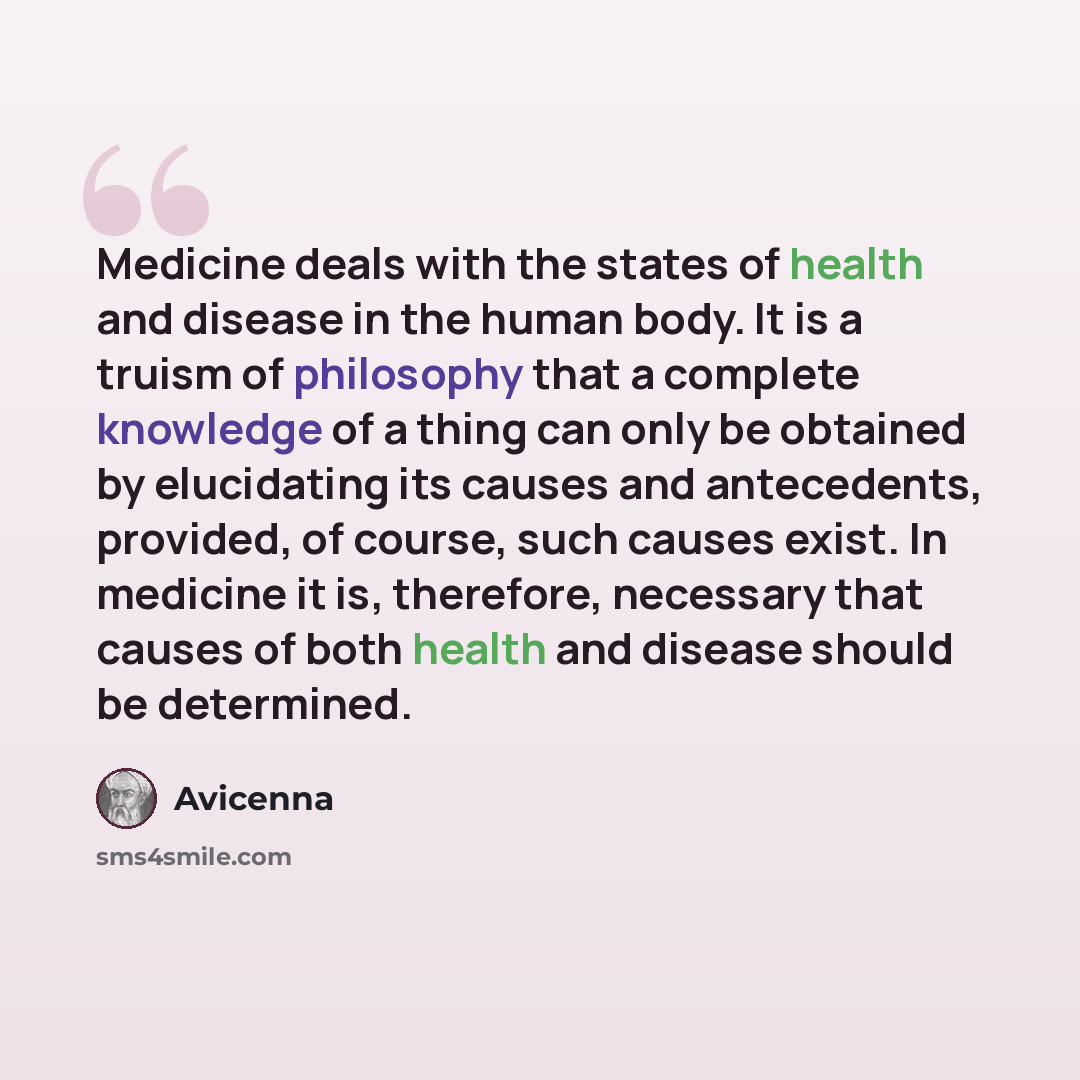 “Medicine deals with the states of health and disease in the human body. It is a truism of philosophy that a complete knowledge of a thing can only be obtained by elucidating its causes and antecedents, provided, of course, such causes exist. In medicine it is, therefore, necessary that causes of…” quote by Avicenna
