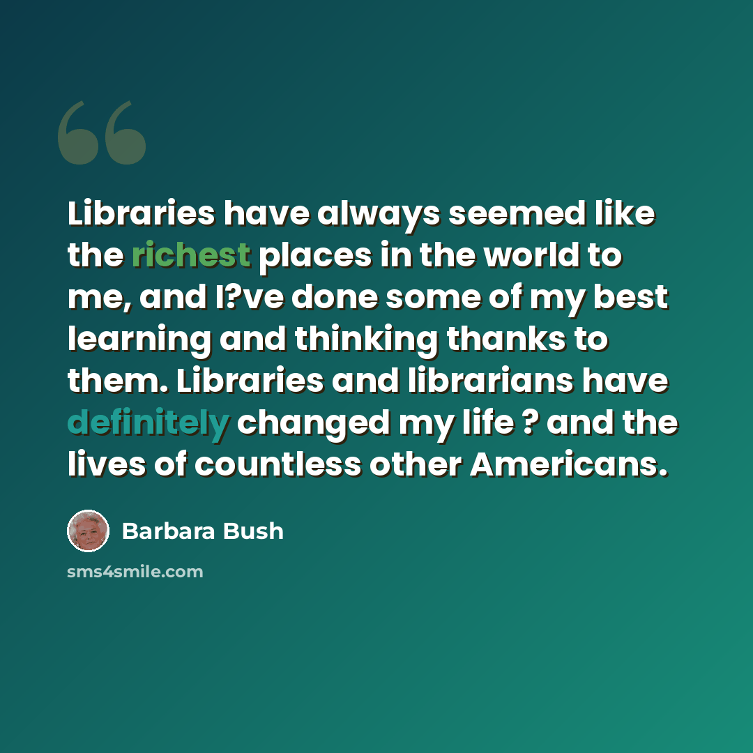“Libraries have always seemed like the richest places in the world to me, and I?ve done some of my best learning and thinking thanks to them. Libraries and librarians have definitely changed my life ? and the lives of countless other Americans.” quote by Barbara Bush