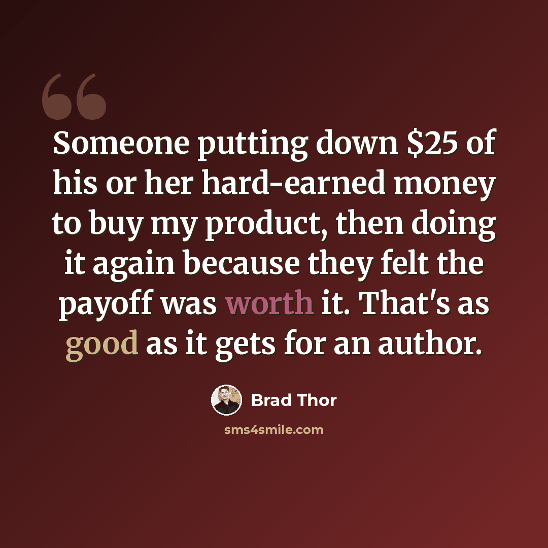 “Someone putting down $25 of his or her hard-earned money to buy my product, then doing it again because they felt the payoff was worth it. That's as good as it gets for an author.” quote by Brad Thor