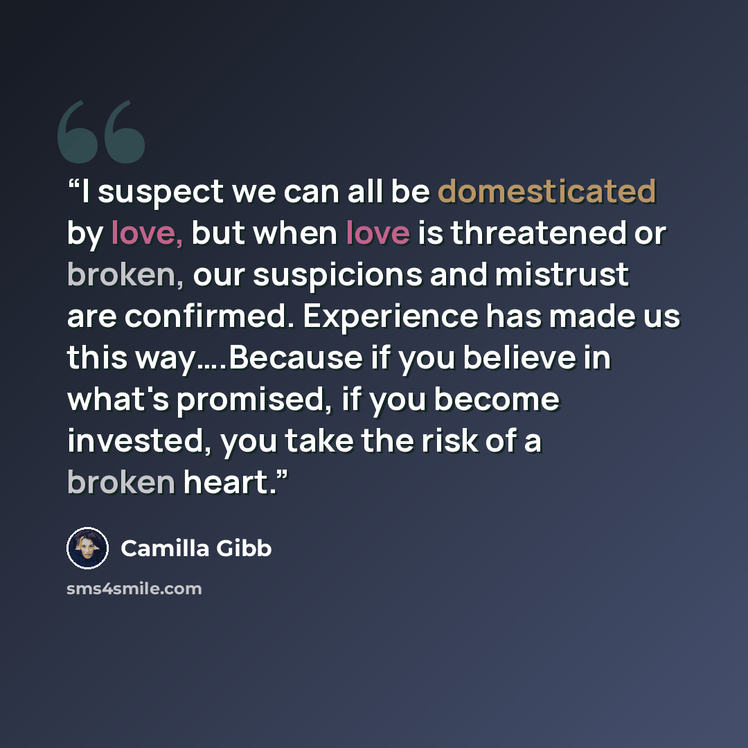 “I suspect we can all be domesticated by love, but when love is threatened or broken, our suspicions and mistrust are confirmed. Experience has made us this way….Because if you believe in what's promised, if you become invested, you take the risk of a broken heart.” quote by Camilla Gibb