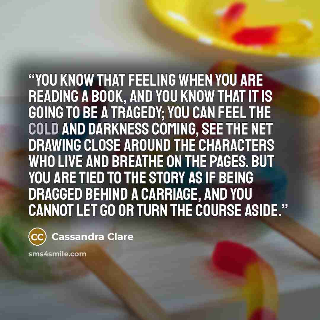 “You know that feeling when you are reading a book, and you know that it is going to be a tragedy; you can feel the cold and darkness coming, see the net drawing close around the characters who live and breathe on the pages. But you are tied to the story as if being dragged behind a carriage, and…” quote by Cassandra Clare