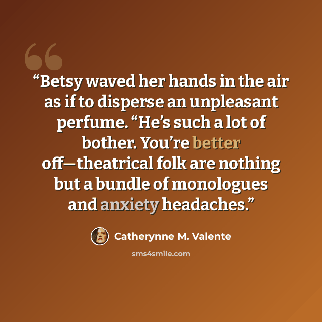 “Betsy waved her hands in the air as if to disperse an unpleasant perfume. “He’s such a lot of bother. You’re better off—theatrical folk are nothing but a bundle of monologues and anxiety headaches.” quote by Catherynne M. Valente