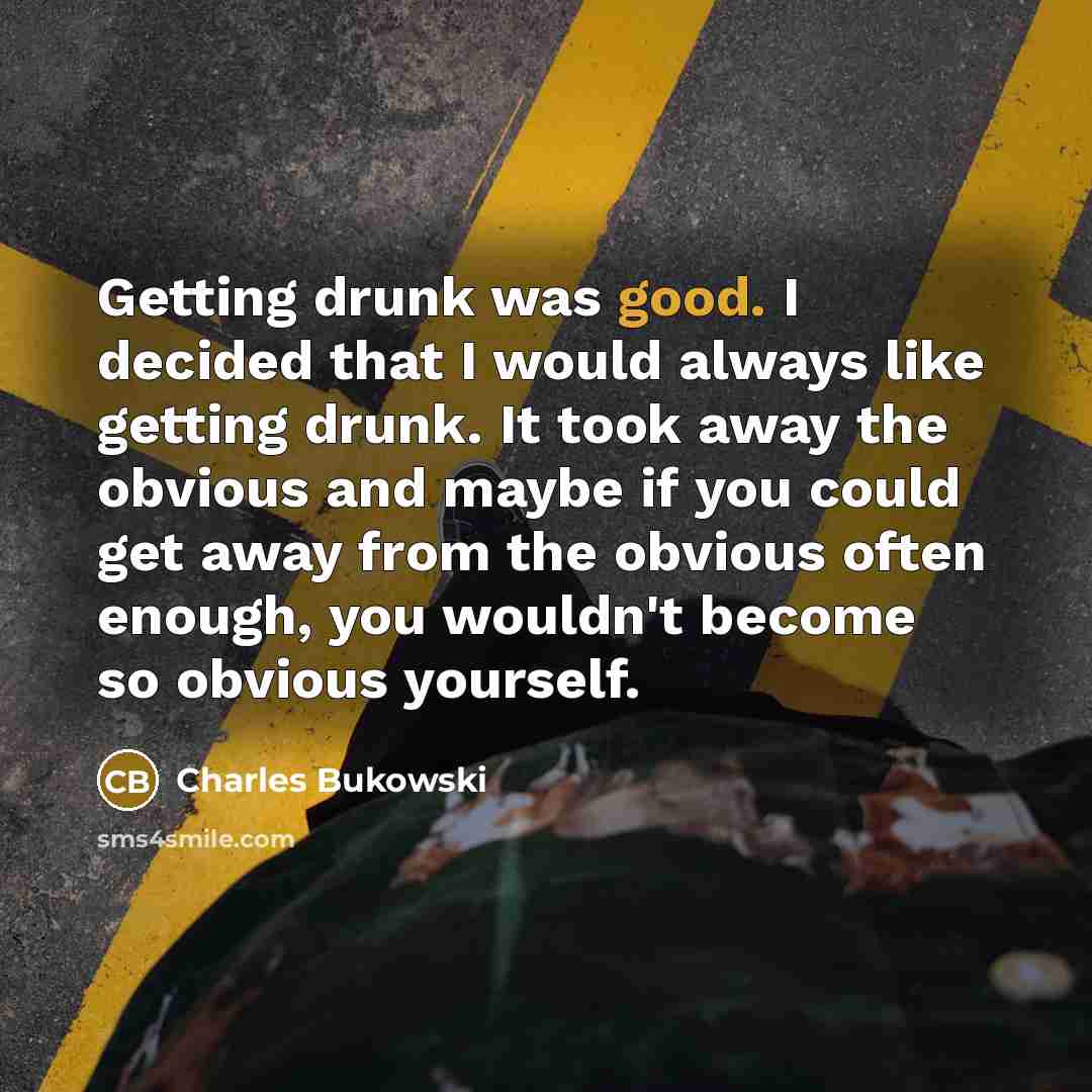 “Getting drunk was good. I decided that I would always like getting drunk. It took away the obvious and maybe if you could get away from the obvious often enough, you wouldn't become so obvious yourself.” quote by Charles Bukowski