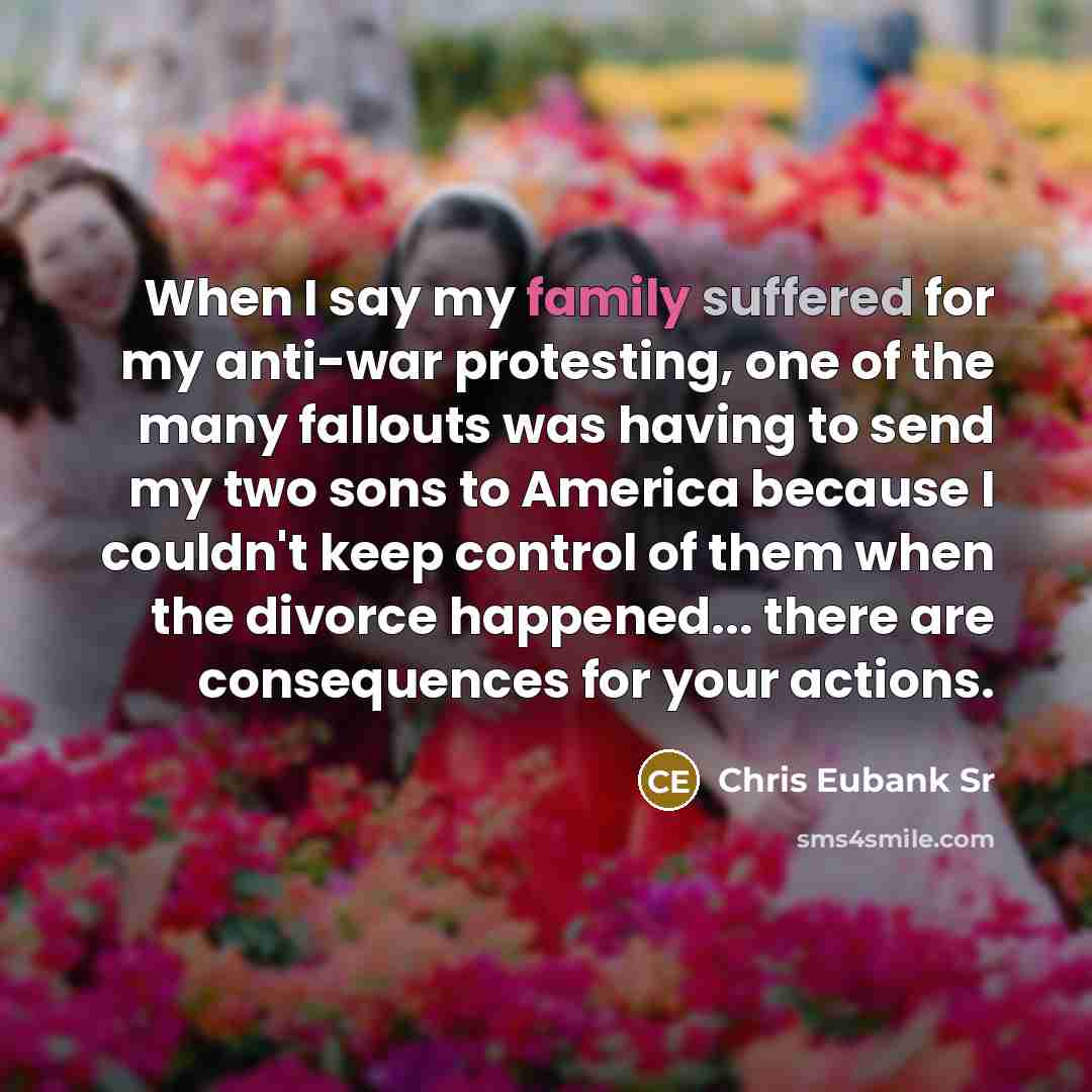 “When I say my family suffered for my anti-war protesting, one of the many fallouts was having to send my two sons to America because I couldn't keep control of them when the divorce happened... there are consequences for your actions.” quote by Chris Eubank Sr
