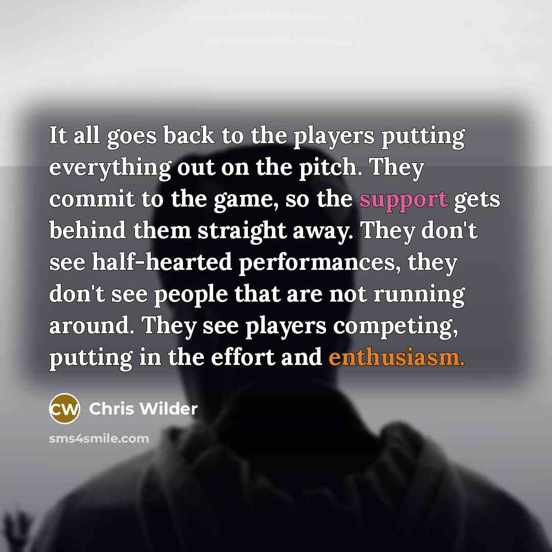 “It all goes back to the players putting everything out on the pitch. They commit to the game, so the support gets behind them straight away. They don't see half-hearted performances, they don't see people that are not running around. They see players competing, putting in the effort and enthusiasm.” quote by Chris Wilder