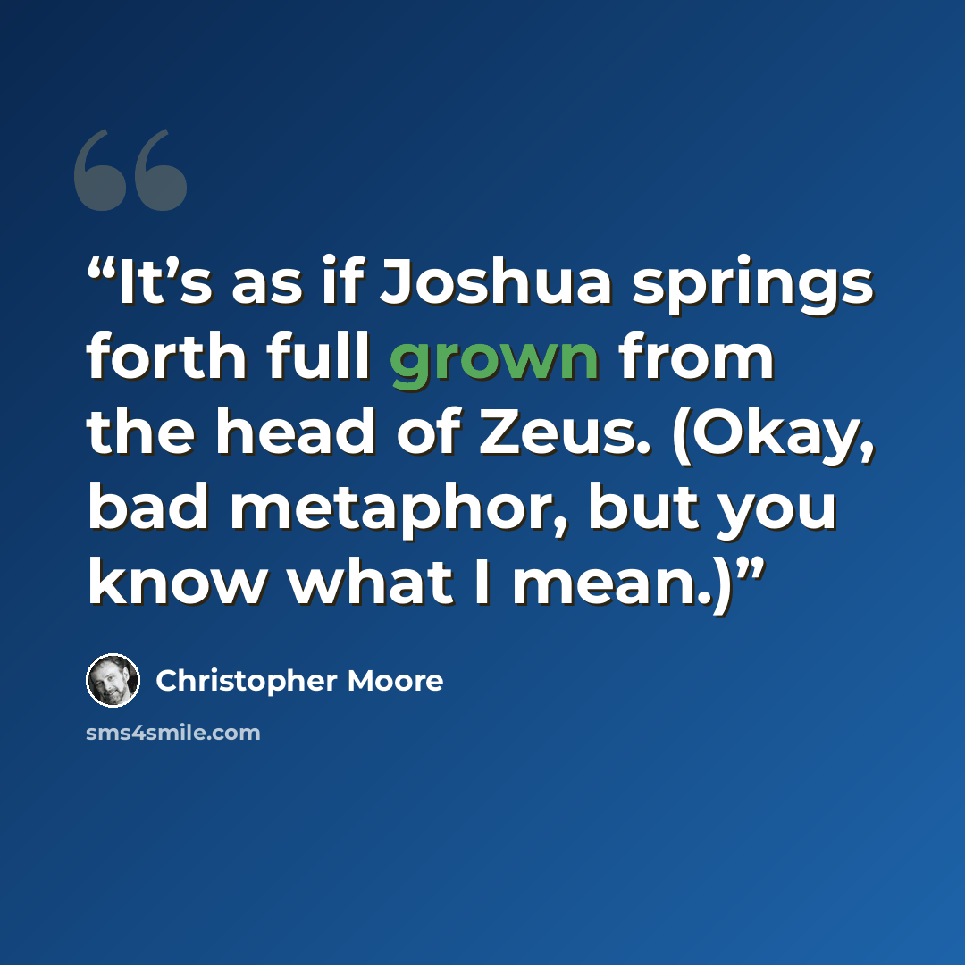 “It’s as if Joshua springs forth full grown from the head of Zeus. (Okay, bad metaphor, but you know what I mean.)” quote by Christopher Moore