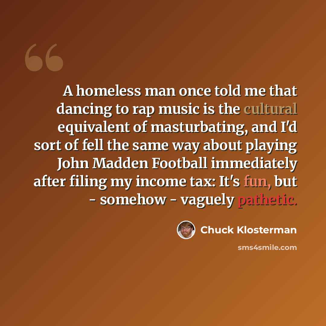 “A homeless man once told me that dancing to rap music is the cultural equivalent of masturbating, and I'd sort of fell the same way about playing John Madden Football immediately after filing my income tax: It's fun, but - somehow - vaguely pathetic.” quote by Chuck Klosterman