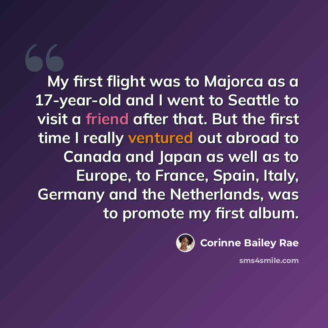 “My first flight was to Majorca as a 17-year-old and I went to Seattle to visit a friend after that. But the first time I really ventured out abroad to Canada and Japan as well as to Europe, to France, Spain, Italy, Germany and the Netherlands, was to promote my first album.” quote by Corinne Bailey Rae
