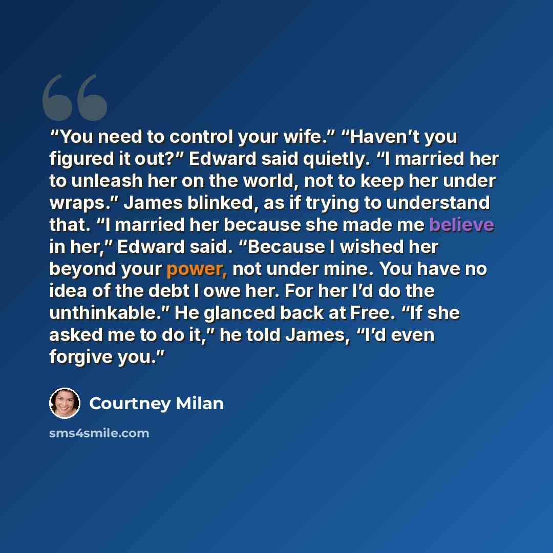 “You need to control your wife.” “Haven’t you figured it out?” Edward said quietly. “I married her to unleash her on the world, not to keep her under wraps.” James blinked, as if trying to understand that. “I married her because she made me believe in her,” Edward said. “Because I wished her beyond…” quote by Courtney Milan